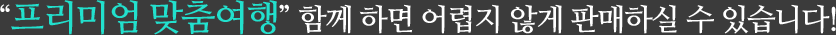 “프리미엄 맞춤여행” 함께 하면 어렵지 않게 판매하실 수 있습니다!